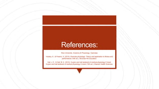 References:
Rice University. Anatomy & Physiology. Openstax
Howley, E., & Powers, S. (2015). Exercise physiology: Theory and application to fitness and
performance (10th ed.). McGraw-Hill Education.
Hall, J. E., & Hall, M. E. (2015). Guyton and hall textbook of medical physiology E-book:
Guyton and hall textbook of medical physiology E-book (13th ed.). Elsevier Health Sciences.
 