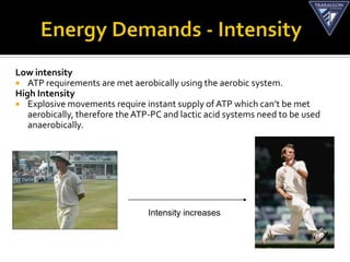 Low intensity
 ATP requirements are met aerobically using the aerobic system.
High Intensity
 Explosive movements require instant supply of ATP which can’t be met
   aerobically, therefore the ATP-PC and lactic acid systems need to be used
   anaerobically.




                           Aerobic             Anaerobic


                                 Intensity increases
 
