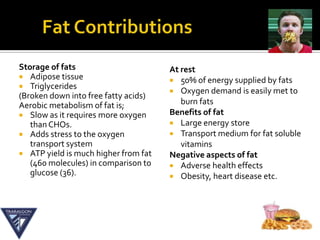 Storage of fats                       At rest
 Adipose tissue
                                       50% of energy supplied by fats
 Triglycerides
                                       Oxygen demand is easily met to
(Broken down into free fatty acids)
Aerobic metabolism of fat is;            burn fats
 Slow as it requires more oxygen     Benefits of fat
   than CHOs.                          Large energy store
 Adds stress to the oxygen            Transport medium for fat soluble
   transport system                      vitamins
 ATP yield is much higher from fat   Negative aspects of fat
   (460 molecules) in comparison to    Adverse health effects
   glucose (36).                       Obesity, heart disease etc.
 
