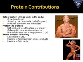Role of protein (Amino acids) in the body;
    Growth and repair
    Speed up reactions in the body (Enzymes)
    Produces hormones and antibodies
Protein and exercise
1.   Not used as a fuel, therefore low priority.
2.   Only used in extreme circumstances
3.   Normal diet contains enough protein (15%).
Excess protein can lead to;
    Less intake of CHO
    Increase in fat intake from animal products
    Increase in fluid waste
 