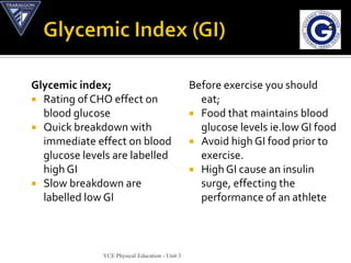 Glycemic index;                                 Before exercise you should
 Rating of CHO effect on                         eat;
  blood glucose                                  Food that maintains blood
 Quick breakdown with                            glucose levels ie.low GI food
  immediate effect on blood                      Avoid high GI food prior to
  glucose levels are labelled                     exercise.
  high GI                                        High GI cause an insulin
 Slow breakdown are                              surge, effecting the
  labelled low GI                                 performance of an athlete



              VCE Physical Education - Unit 3
 