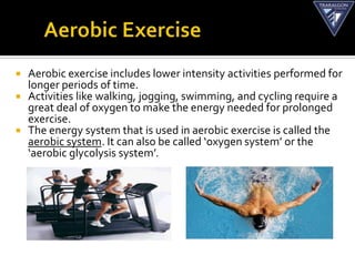    Aerobic exercise includes lower intensity activities performed for
    longer periods of time.
   Activities like walking, jogging, swimming, and cycling require a
    great deal of oxygen to make the energy needed for prolonged
    exercise.
   The energy system that is used in aerobic exercise is called the
    aerobic system. It can also be called ‘oxygen system’ or the
    ‘aerobic glycolysis system’.
 