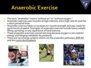    The term "anaerobic" means "without air" or "without oxygen."
   Anaerobic exercise uses muscles at high intensity and a high rate of work for
    a short period of time.
   Anaerobic exercise helps us increase our muscle strength and stay ready for
    quick bursts of speed. Examples of anaerobic exercise include heavy weight
    lifting, sprinting, or any rapid burst of hard exercise.
   These anaerobic exercises cannot last long because oxygen is not used for
    energy and fatiging metabolic by-products
   There are two energy systems which use the anaerobic pathways; ATP-PC
    and the Lactic Acid systems
 