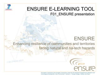 ENSURE E-LEARNING TOOL
                                  F01_ENSURE presentation




                                                                               ENSURE
Enhancing resilience of communities and territories
                facing natural and na-tech hazards




                 The project is financed by the European Commission under the 7th Framework Programme for Research and
                 Technological Development, Area “Environment”, Activity 6.1 “Climate Change, Pollution and Risks”.
 