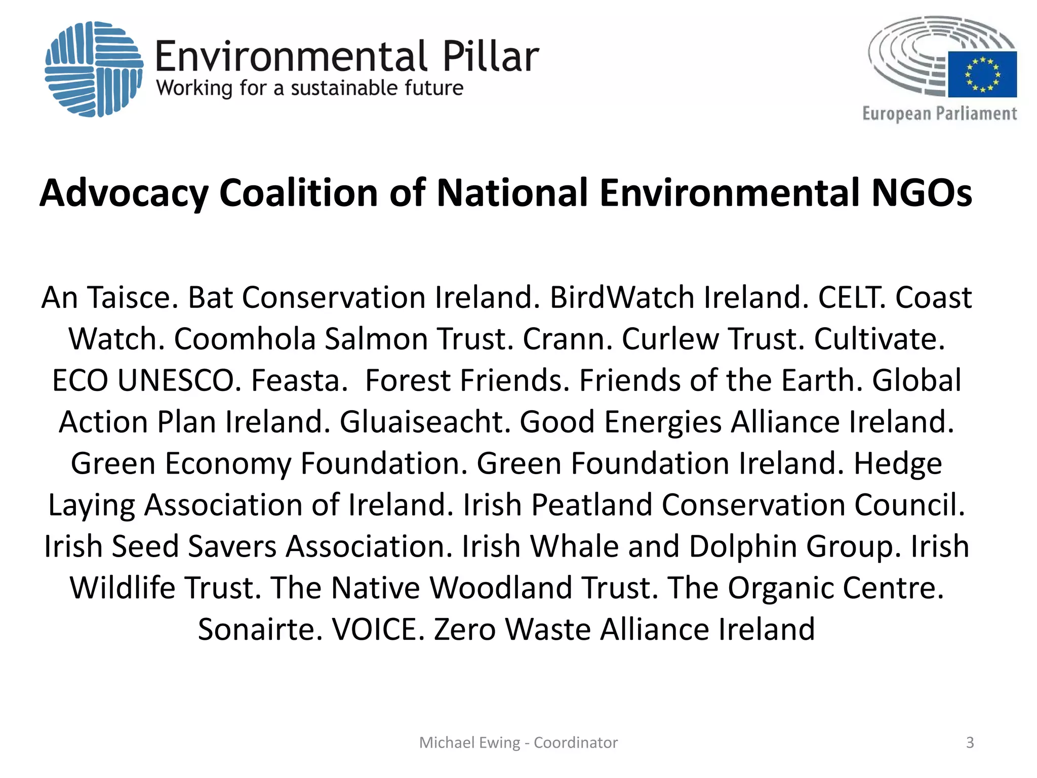 Advocacy Coalition of National Environmental NGOs
An Taisce. Bat Conservation Ireland. BirdWatch Ireland. CELT. Coast
Watch. Coomhola Salmon Trust. Crann. Curlew Trust. Cultivate.
ECO UNESCO. Feasta. Forest Friends. Friends of the Earth. Global
Action Plan Ireland. Gluaiseacht. Good Energies Alliance Ireland.
Green Economy Foundation. Green Foundation Ireland. Hedge
Laying Association of Ireland. Irish Peatland Conservation Council.
Irish Seed Savers Association. Irish Whale and Dolphin Group. Irish
Wildlife Trust. The Native Woodland Trust. The Organic Centre.
Sonairte. VOICE. Zero Waste Alliance Ireland
3Michael Ewing - Coordinator
 