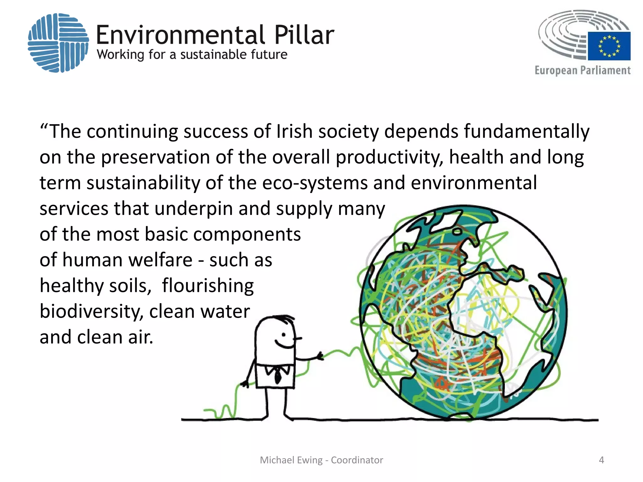 “The continuing success of Irish society depends fundamentally
on the preservation of the overall productivity, health and long
term sustainability of the eco-systems and environmental
services that underpin and supply many
of the most basic components
of human welfare - such as
healthy soils, flourishing
biodiversity, clean water
and clean air.
4Michael Ewing - Coordinator
 