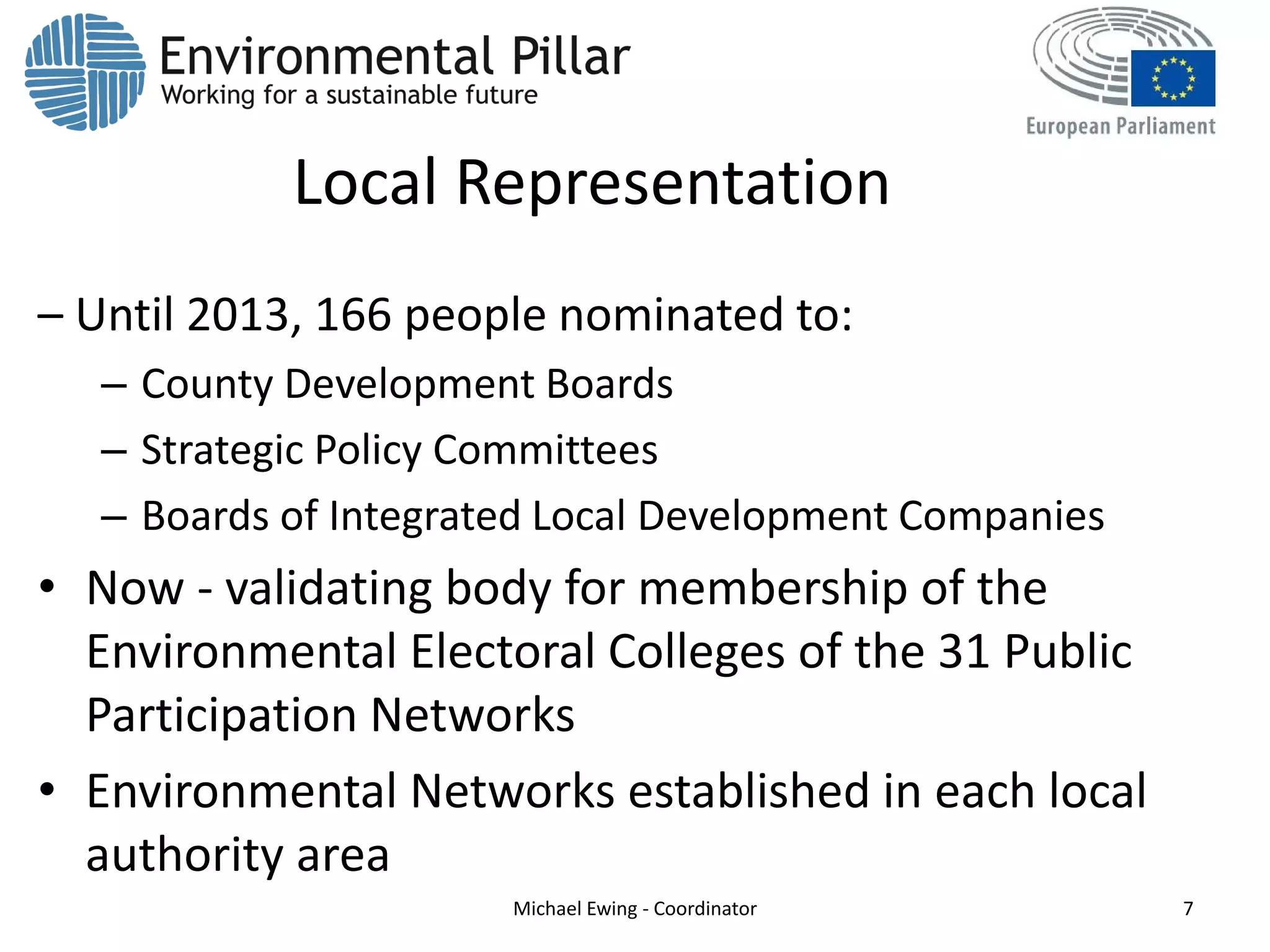 Local Representation
– Until 2013, 166 people nominated to:
– County Development Boards
– Strategic Policy Committees
– Boards of Integrated Local Development Companies
• Now - validating body for membership of the
Environmental Electoral Colleges of the 31 Public
Participation Networks
• Environmental Networks established in each local
authority area
Michael Ewing - Coordinator 7
 