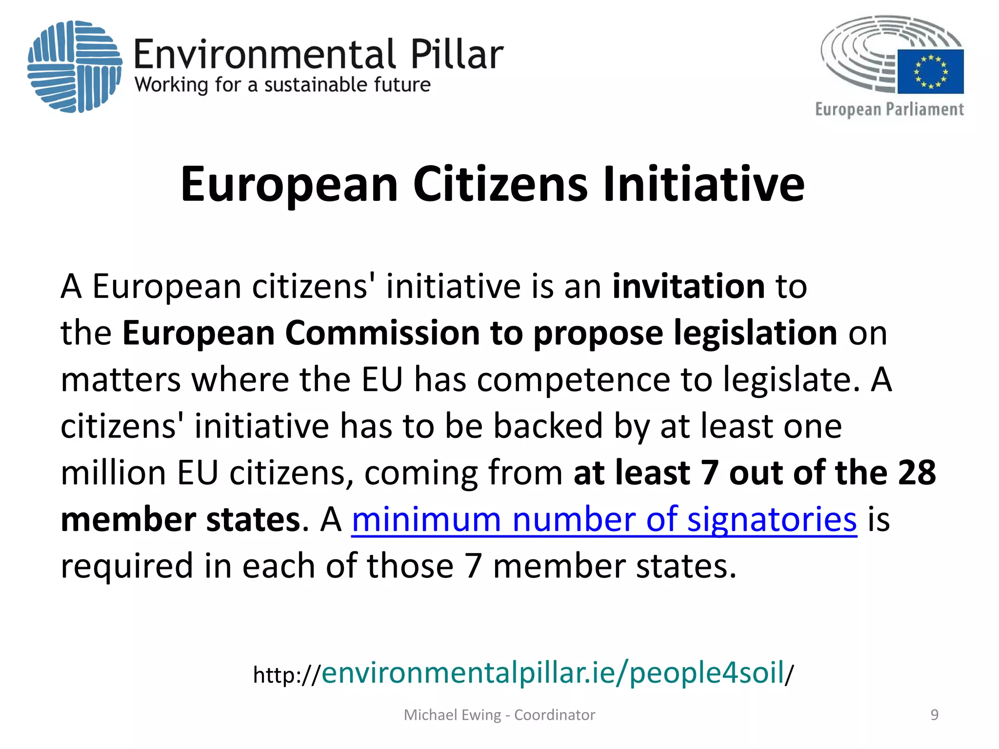 European Citizens Initiative
A European citizens' initiative is an invitation to
the European Commission to propose legislation on
matters where the EU has competence to legislate. A
citizens' initiative has to be backed by at least one
million EU citizens, coming from at least 7 out of the 28
member states. A minimum number of signatories is
required in each of those 7 member states.
Michael Ewing - Coordinator 9
http://environmentalpillar.ie/people4soil/
 
