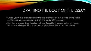 DRAFTING THE BODY OF THE ESSAY
• Once you have planned your thesis statement and the supporting topic
sentences, you are ready to draft the body of the essay.
• Use the paragraph writing techniques from Unit I to support each topic
sentence with specific details, examples, illustrations, or anecdotes.
 