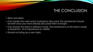 THE CONCLUSION
• Basic principles:
• Can restate the main points (subtopics) discussed. This restatement should
be brief since you have already discussed them at length.
• Can restate the thesis in different words. The restatement of the thesis is really
a reassertion of its importance or validity.
• Should not bring up a new topic.
 