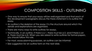 COMPOSITION SKILLS - OUTLINING
• One way to ensure that your essay will be well-organized and that each of
the development paragraphs discuss the thesis statement is to outline the
essay.
• An outline is the skeleton of the essay; it is the structure around which the
details and explanations are organized.
• There are many ways to write outlines for essays.
• Technically, in an outline, if there is a 1, there must be a 2, and if there is an
A, there must be a B. When you are asked to write outlines for formal papers,
you should follow this rule.
• For most, essay-planning purposes, an outline can be informal.
• See suggestion for an outline form on the next slide.
 