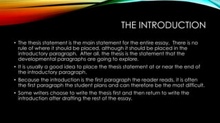 THE INTRODUCTION
• The thesis statement is the main statement for the entire essay. There is no
rule of where it should be placed, although it should be placed in the
introductory paragraph. After all, the thesis is the statement that the
developmental paragraphs are going to explore.
• It is usually a good idea to place the thesis statement at or near the end of
the introductory paragraph.
• Because the introduction is the first paragraph the reader reads, it is often
the first paragraph the student plans and can therefore be the most difficult.
• Some writers choose to write the thesis first and then return to write the
introduction after drafting the rest of the essay.
 