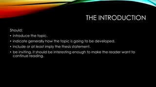 THE INTRODUCTION
Should:
• introduce the topic.
• indicate generally how the topic is going to be developed.
• include or at least imply the thesis statement.
• be inviting, it should be interesting enough to make the reader want to
continue reading.
 