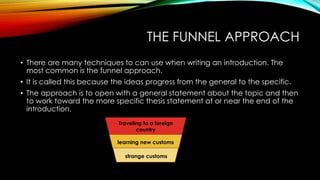 THE FUNNEL APPROACH
• There are many techniques to can use when writing an introduction. The
most common is the funnel approach.
• It is called this because the ideas progress from the general to the specific.
• The approach is to open with a general statement about the topic and then
to work toward the more specific thesis statement at or near the end of the
introduction.
Traveling to a foreign
country
learning new customs
strange customs
 