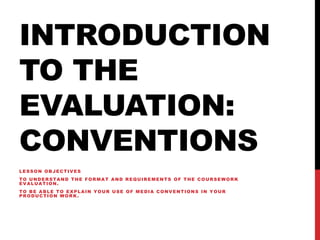 INTRODUCTION
TO THE
EVALUATION:
CONVENTIONS
LESSON OBJECTIVES
TO UNDERSTAND THE FORMAT AND REQUIREMENTS OF THE COURSEWORK
EVALUATION.
TO BE ABLE TO EXPLAIN YOUR USE OF MEDIA CONVENTIONS IN YOUR
PRODUCTION WORK.
 