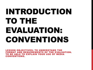 INTRODUCTION
TO THE
EVALUATION:
CONVENTIONS
LESSON OBJECTIVES: TO UNDERSTAND THE
FORMAT AND REQUIREMENTS OF THE EVALUATION.
TO BE ABLE TO EXPLAIN YOUR USE OF MEDIA
CONVENTIONS.
 