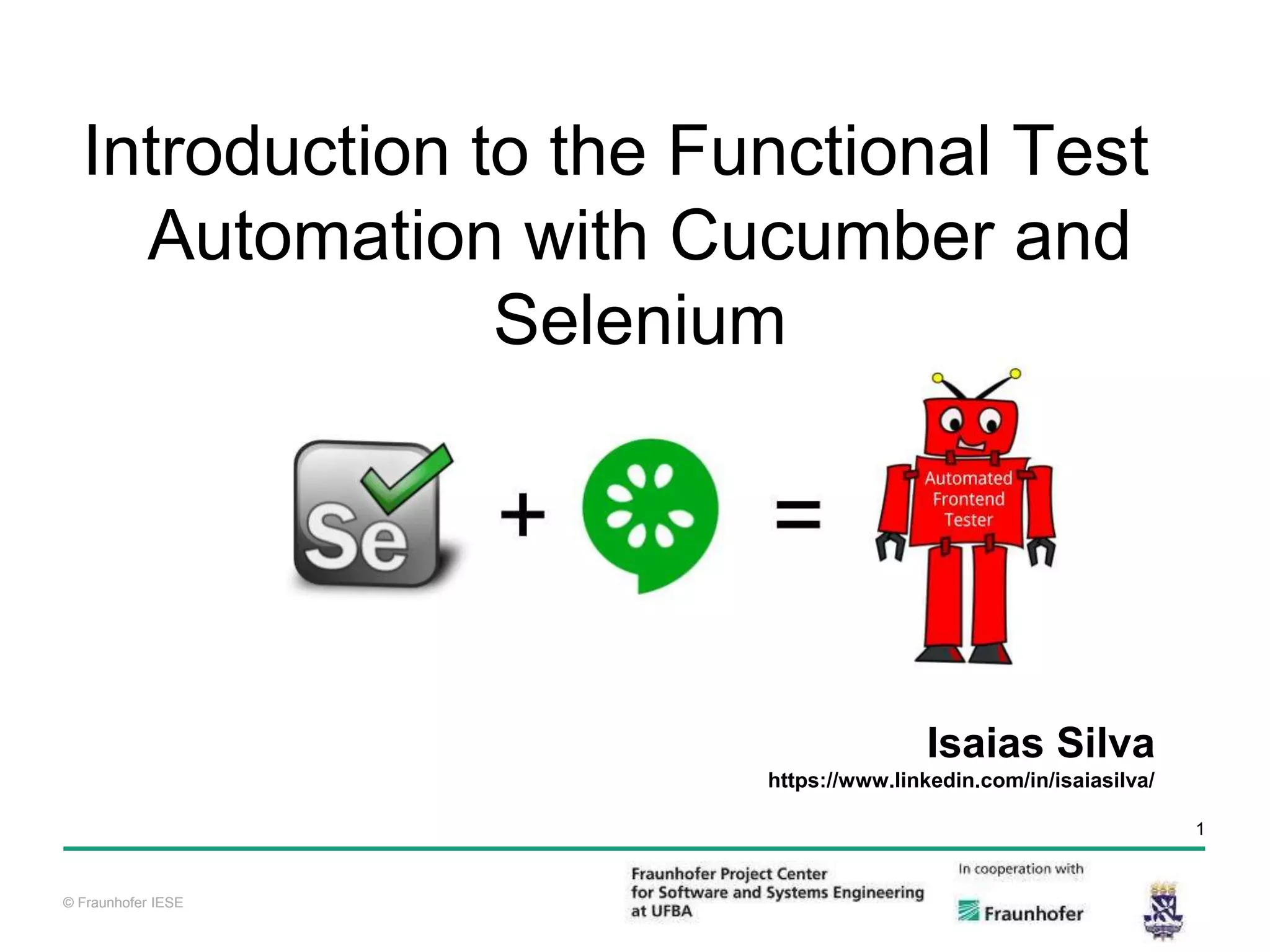 © Fraunhofer IESE 1 © Fraunhofer IESE Isaias Silva https://www.linkedin.com/in/isaiasilva/ Introduction to the Functional Test Automation with Cucumber and Selenium 
