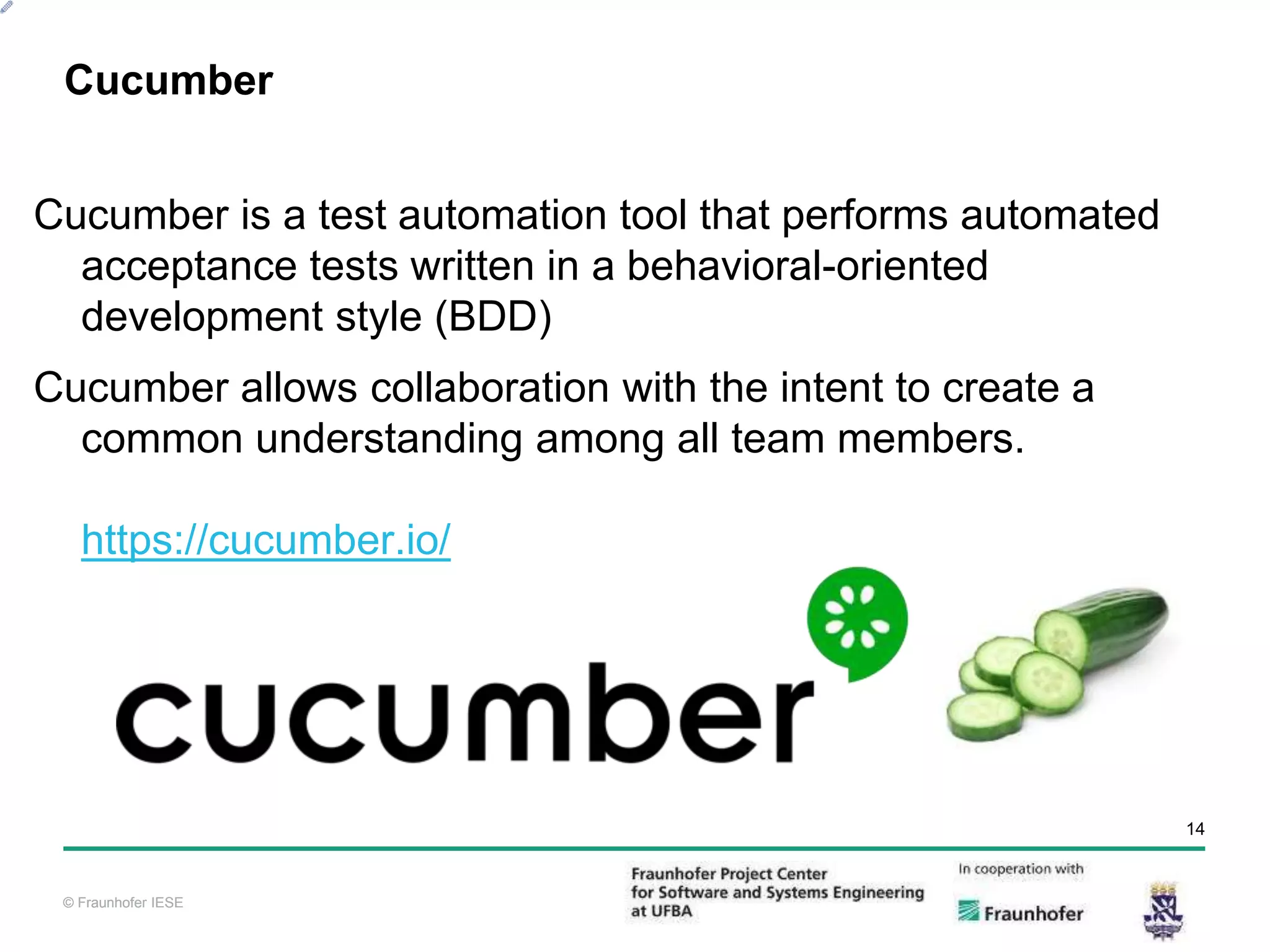 © Fraunhofer IESE 14 © Fraunhofer IESE Cucumber is a test automation tool that performs automated acceptance tests written in a behavioral-oriented development style (BDD) Cucumber allows collaboration with the intent to create a common understanding among all team members. https://cucumber.io/ Cucumber 