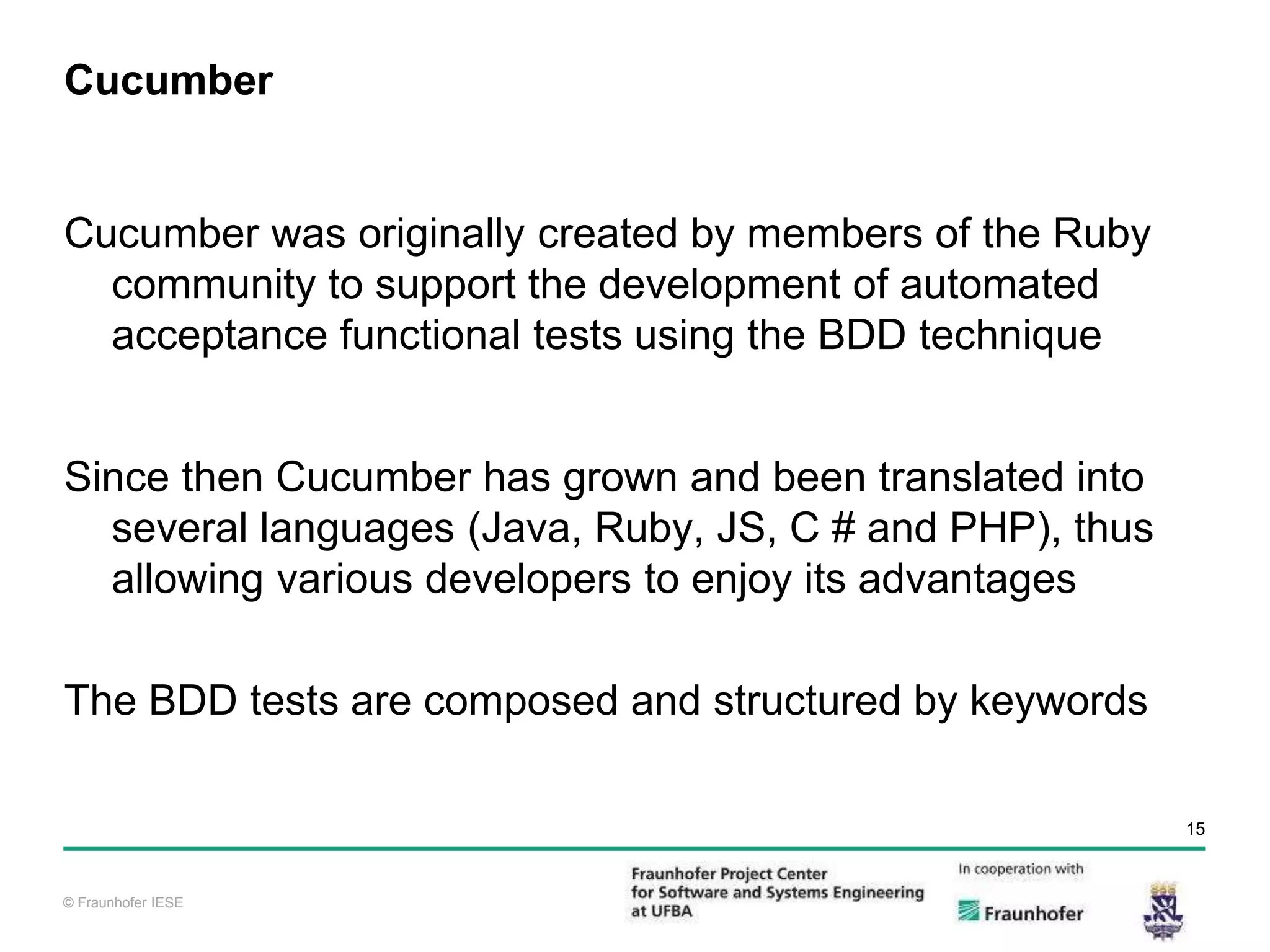 © Fraunhofer IESE 15 © Fraunhofer IESE Cucumber Cucumber was originally created by members of the Ruby community to support the development of automated acceptance functional tests using the BDD technique Since then Cucumber has grown and been translated into several languages (Java, Ruby, JS, C # and PHP), thus allowing various developers to enjoy its advantages The BDD tests are composed and structured by keywords 