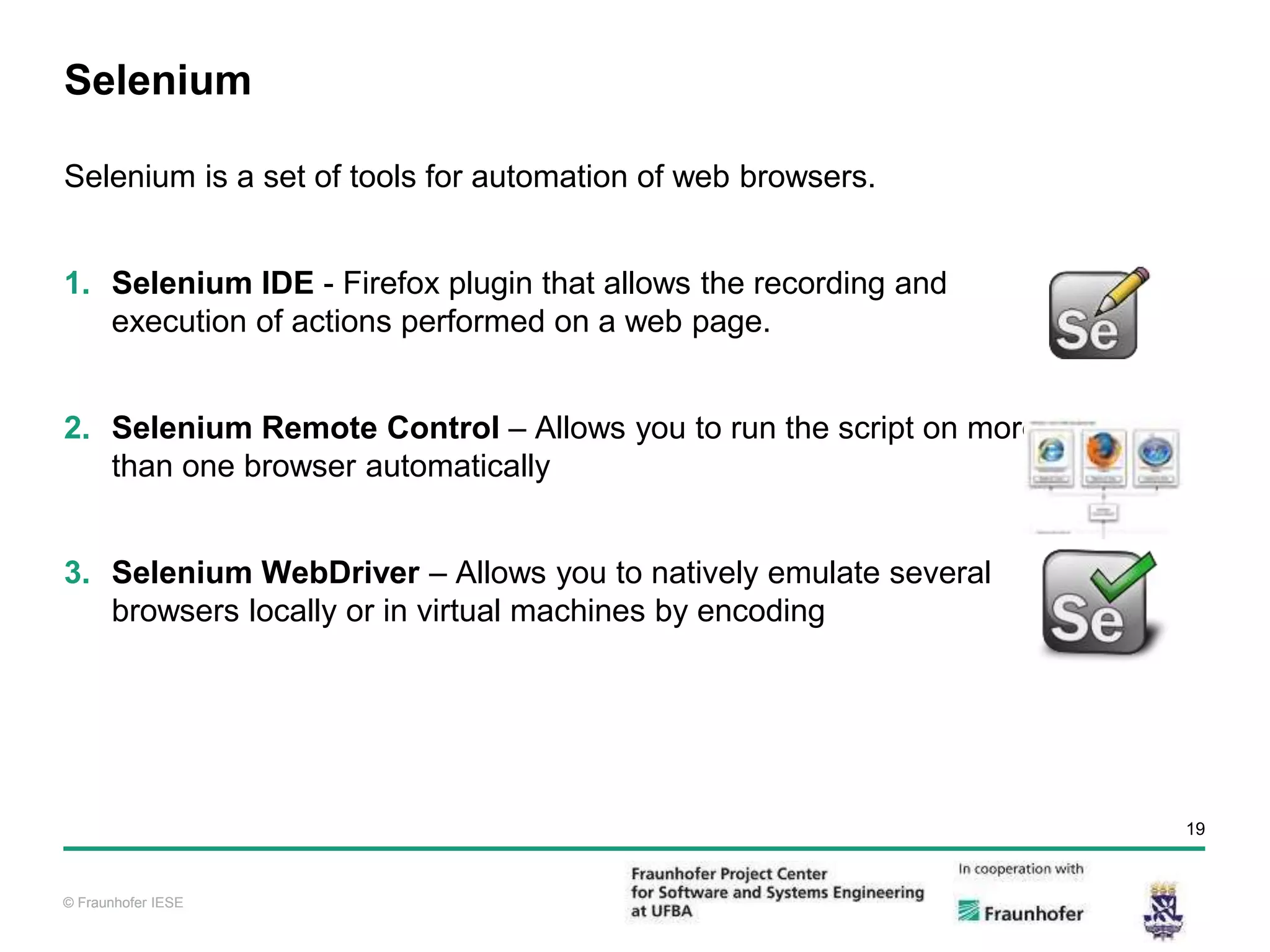 © Fraunhofer IESE 19 © Fraunhofer IESE Selenium Selenium is a set of tools for automation of web browsers. 1. Selenium IDE - Firefox plugin that allows the recording and execution of actions performed on a web page. 2. Selenium Remote Control – Allows you to run the script on more than one browser automatically 3. Selenium WebDriver – Allows you to natively emulate several browsers locally or in virtual machines by encoding 