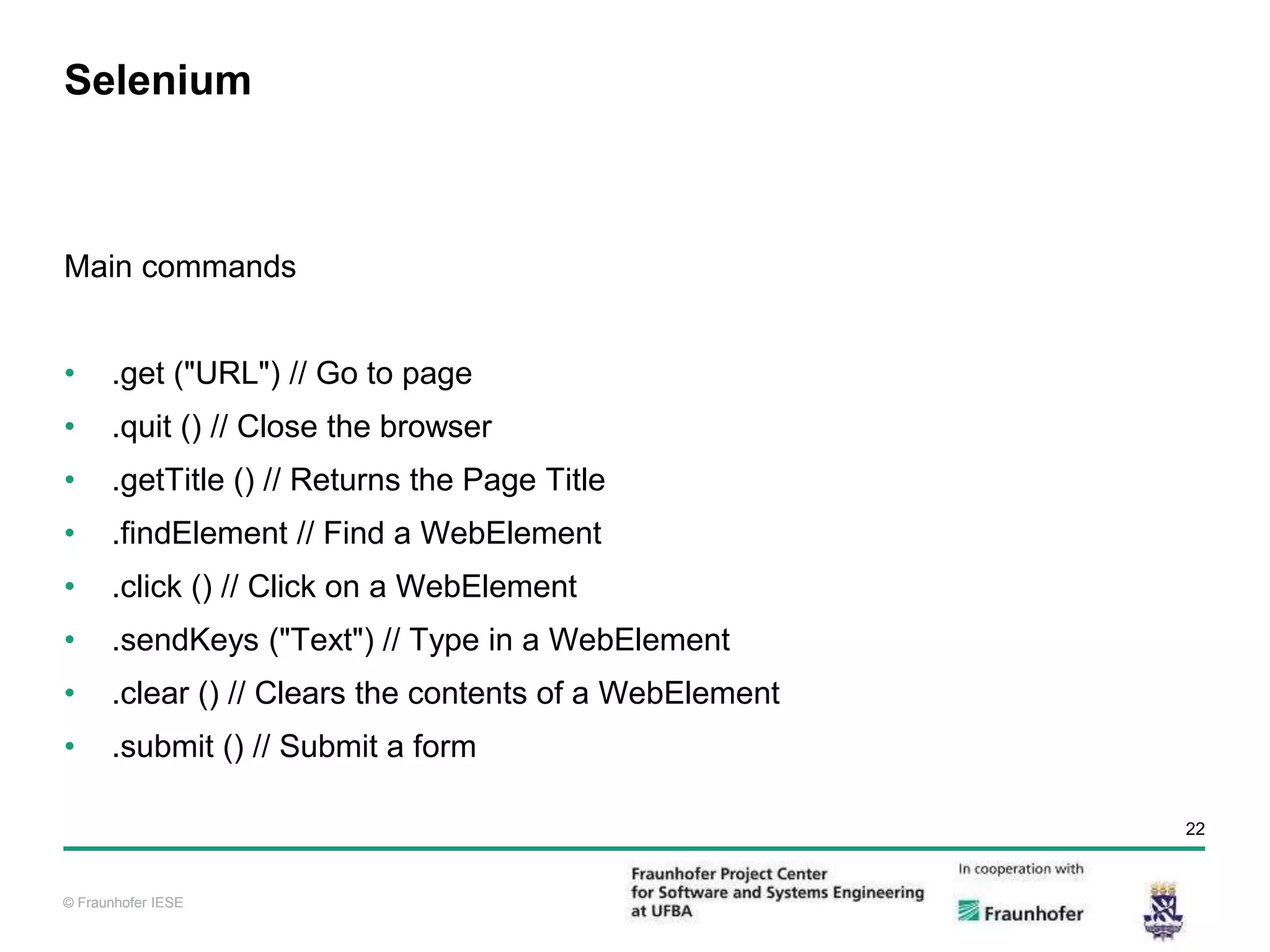 © Fraunhofer IESE 22 © Fraunhofer IESE Selenium Main commands • .get ("URL") // Go to page • .quit () // Close the browser • .getTitle () // Returns the Page Title • .findElement // Find a WebElement • .click () // Click on a WebElement • .sendKeys ("Text") // Type in a WebElement • .clear () // Clears the contents of a WebElement • .submit () // Submit a form 