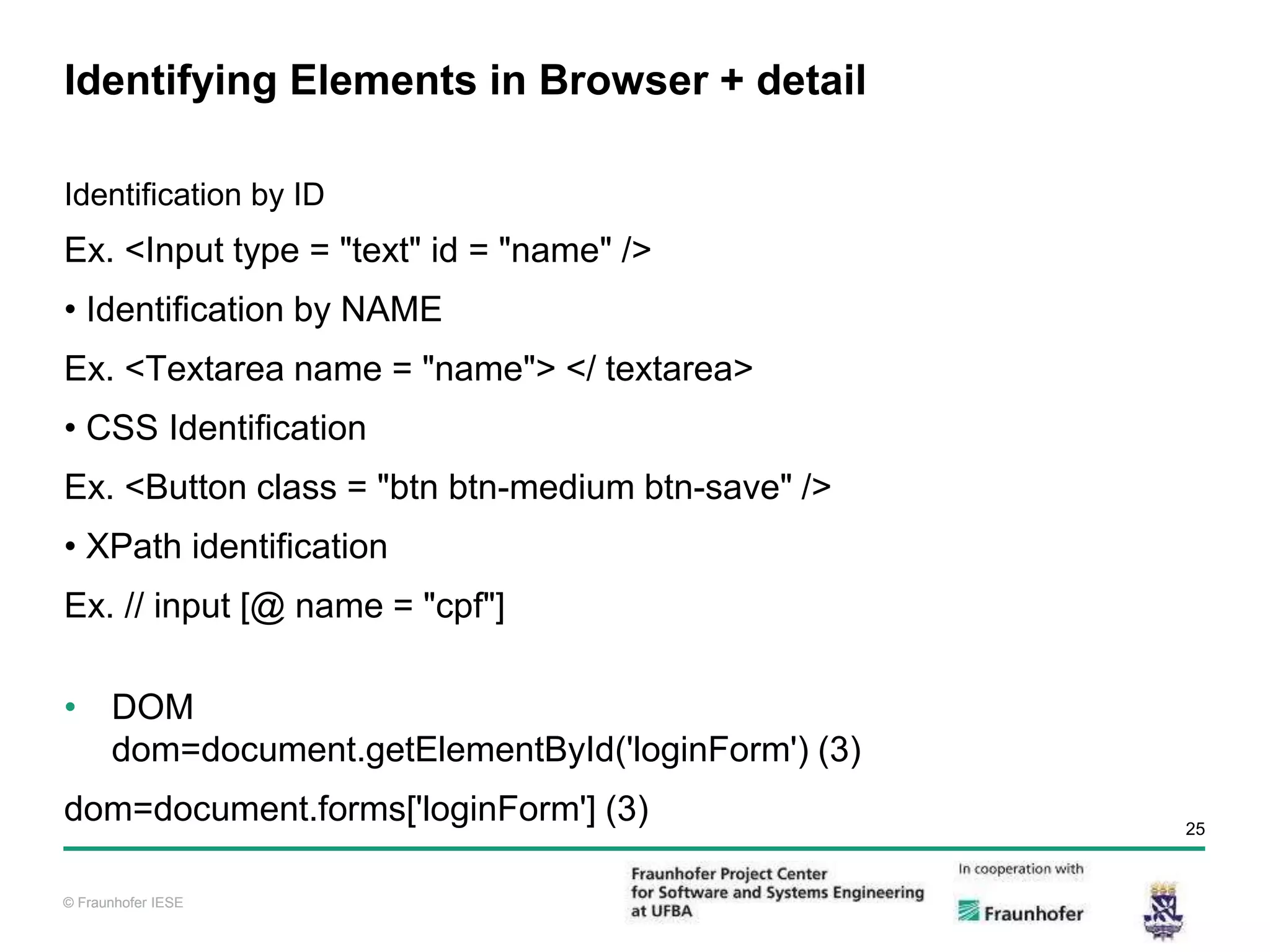 © Fraunhofer IESE 25 © Fraunhofer IESE Identifying Elements in Browser + detail Identification by ID Ex. <Input type = "text" id = "name" /> • Identification by NAME Ex. <Textarea name = "name"> </ textarea> • CSS Identification Ex. <Button class = "btn btn-medium btn-save" /> • XPath identification Ex. // input [@ name = "cpf"] • DOM dom=document.getElementById('loginForm') (3) dom=document.forms['loginForm'] (3) 