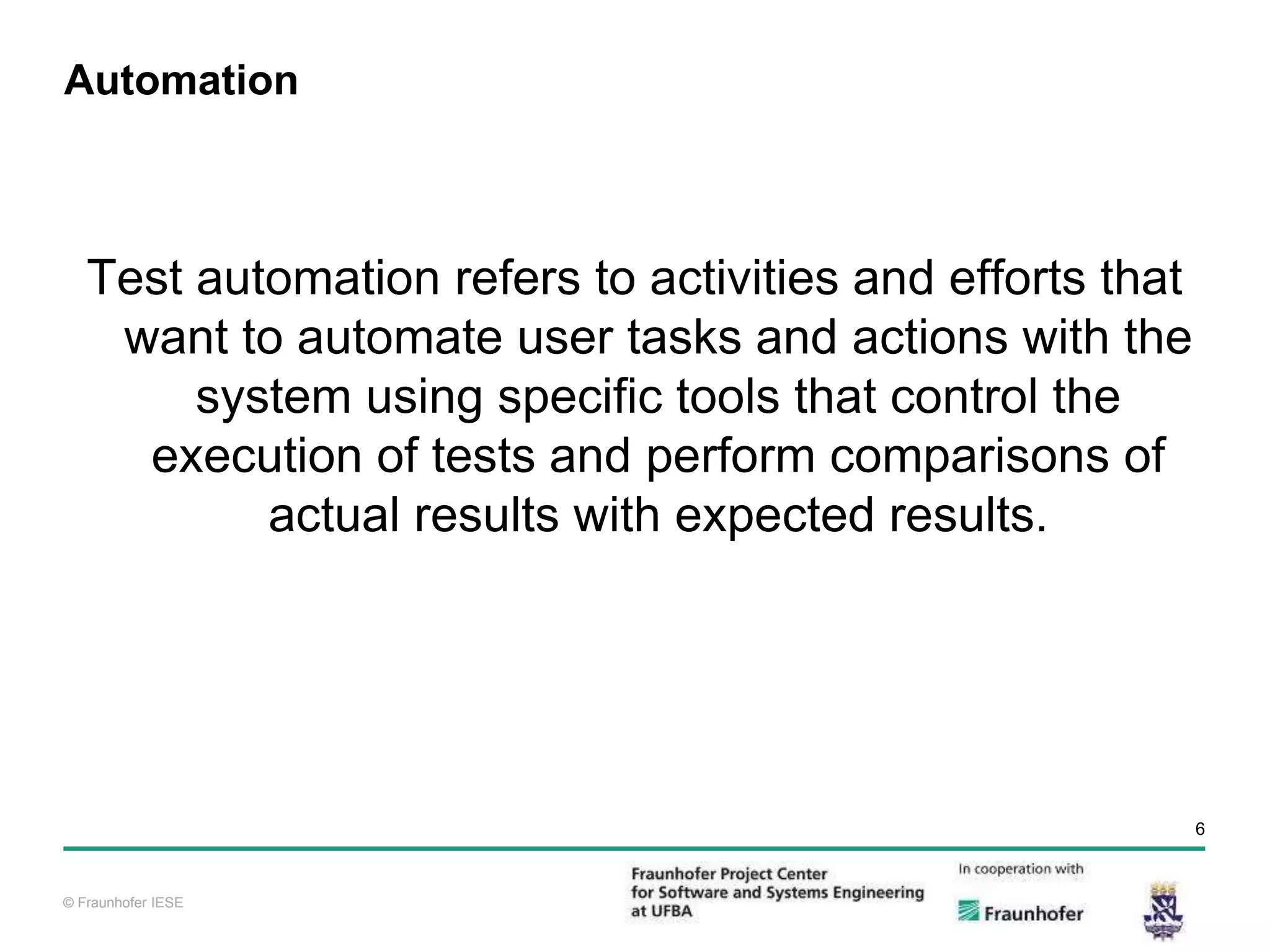 © Fraunhofer IESE 6 © Fraunhofer IESE Automation Test automation refers to activities and efforts that want to automate user tasks and actions with the system using specific tools that control the execution of tests and perform comparisons of actual results with expected results. 