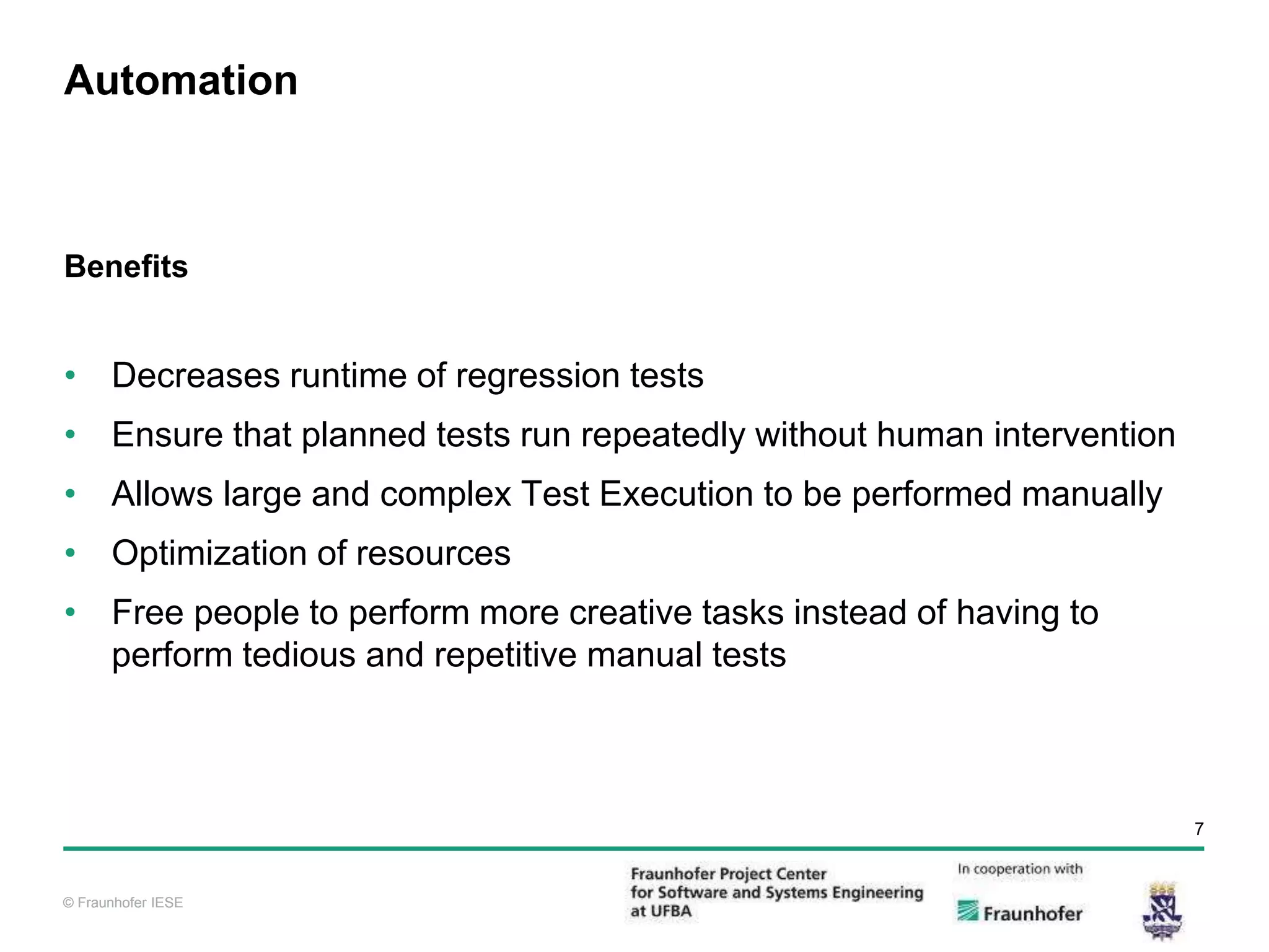 © Fraunhofer IESE 7 © Fraunhofer IESE Automation Benefits • Decreases runtime of regression tests • Ensure that planned tests run repeatedly without human intervention • Allows large and complex Test Execution to be performed manually • Optimization of resources • Free people to perform more creative tasks instead of having to perform tedious and repetitive manual tests 