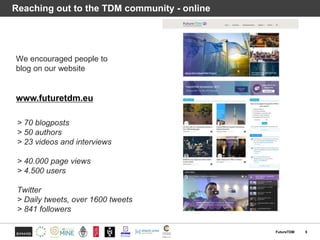 FutureTDM 5
Reaching out to the TDM community - online
We encouraged people to
blog on our website
> 70 blogposts
> 50 authors
> 23 videos and interviews
> 40.000 page views
> 4.500 users
Twitter
> Daily tweets, over 1600 tweets
> 841 followers
www.futuretdm.eu
 