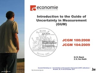 http://economie.fgov.be
Introduction to the Guide of
Uncertainty in Measurement
(GUM)
JCGM 100:2008
JCGM 104:2009
Euramet Workshop on: « Uncertainties in thermometric fixed points & SPRT calibrations »
Brussels, 26, 27 and 28 October 2011
Dr M. Maeck
Ir D. Van Reeth
 