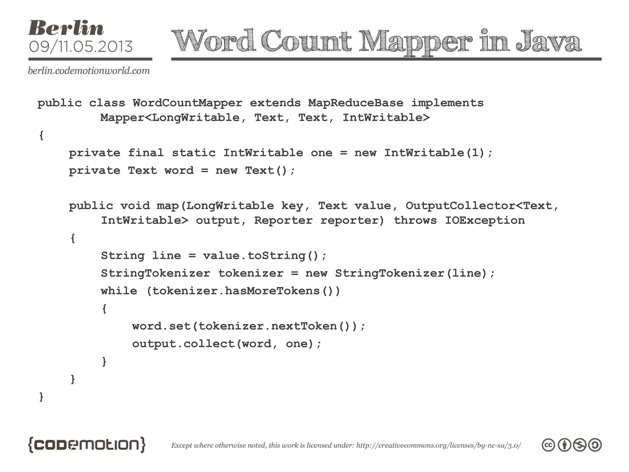 Word Count Mapper in Java
public class WordCountMapper extends MapReduceBase implements
Mapper<LongWritable, Text, Text, IntWritable>
{
private final static IntWritable one = new IntWritable(1);
private Text word = new Text();
public void map(LongWritable key, Text value, OutputCollector<Text,
IntWritable> output, Reporter reporter) throws IOException
{
String line = value.toString();
StringTokenizer tokenizer = new StringTokenizer(line);
while (tokenizer.hasMoreTokens())
{
word.set(tokenizer.nextToken());
output.collect(word, one);
}
}
}
 