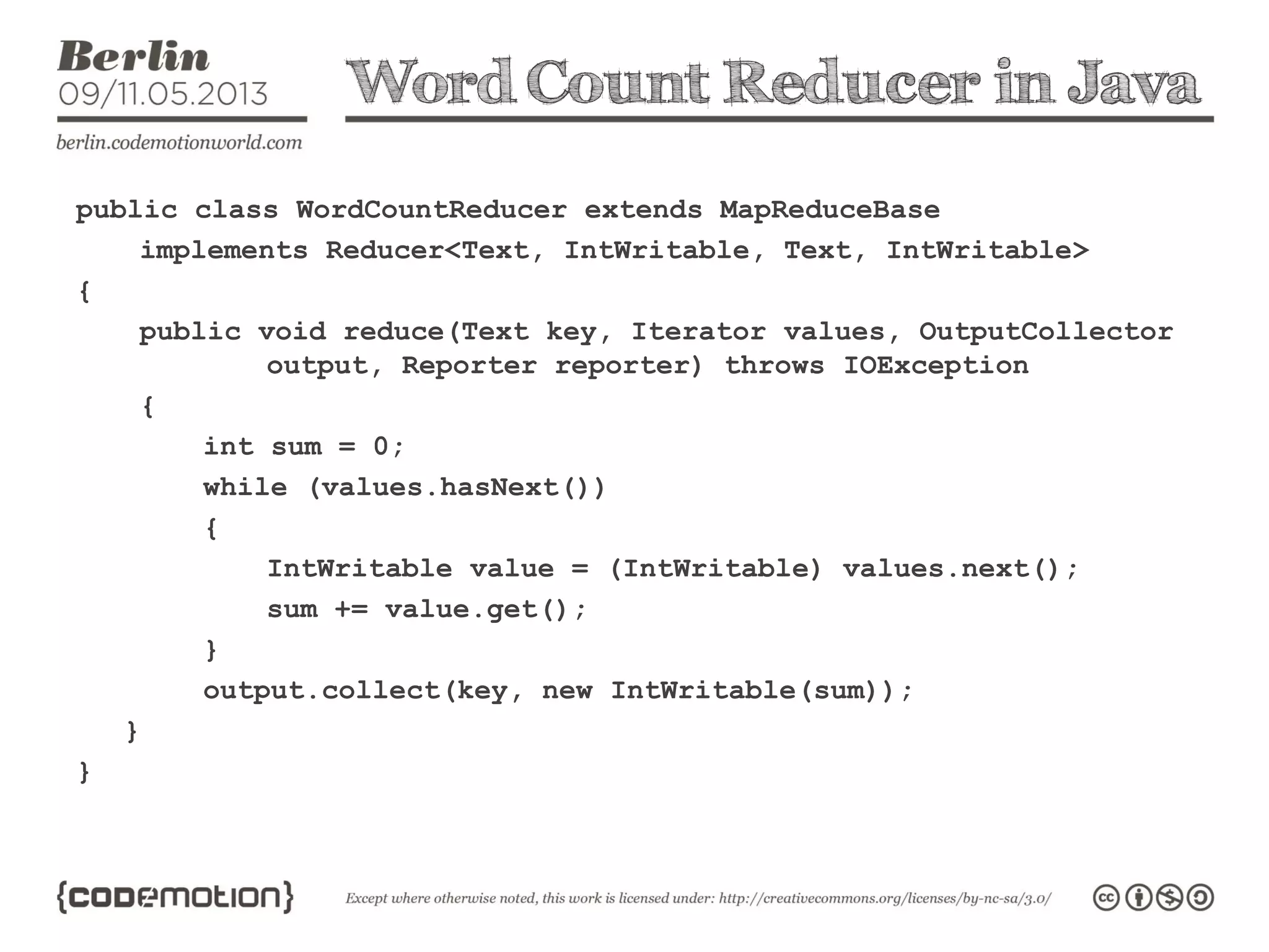 Word Count Reducer in Java
public class WordCountReducer extends MapReduceBase
implements Reducer<Text, IntWritable, Text, IntWritable>
{
public void reduce(Text key, Iterator values, OutputCollector
output, Reporter reporter) throws IOException
{
int sum = 0;
while (values.hasNext())
{
IntWritable value = (IntWritable) values.next();
sum += value.get();
}
output.collect(key, new IntWritable(sum));
}
}
 