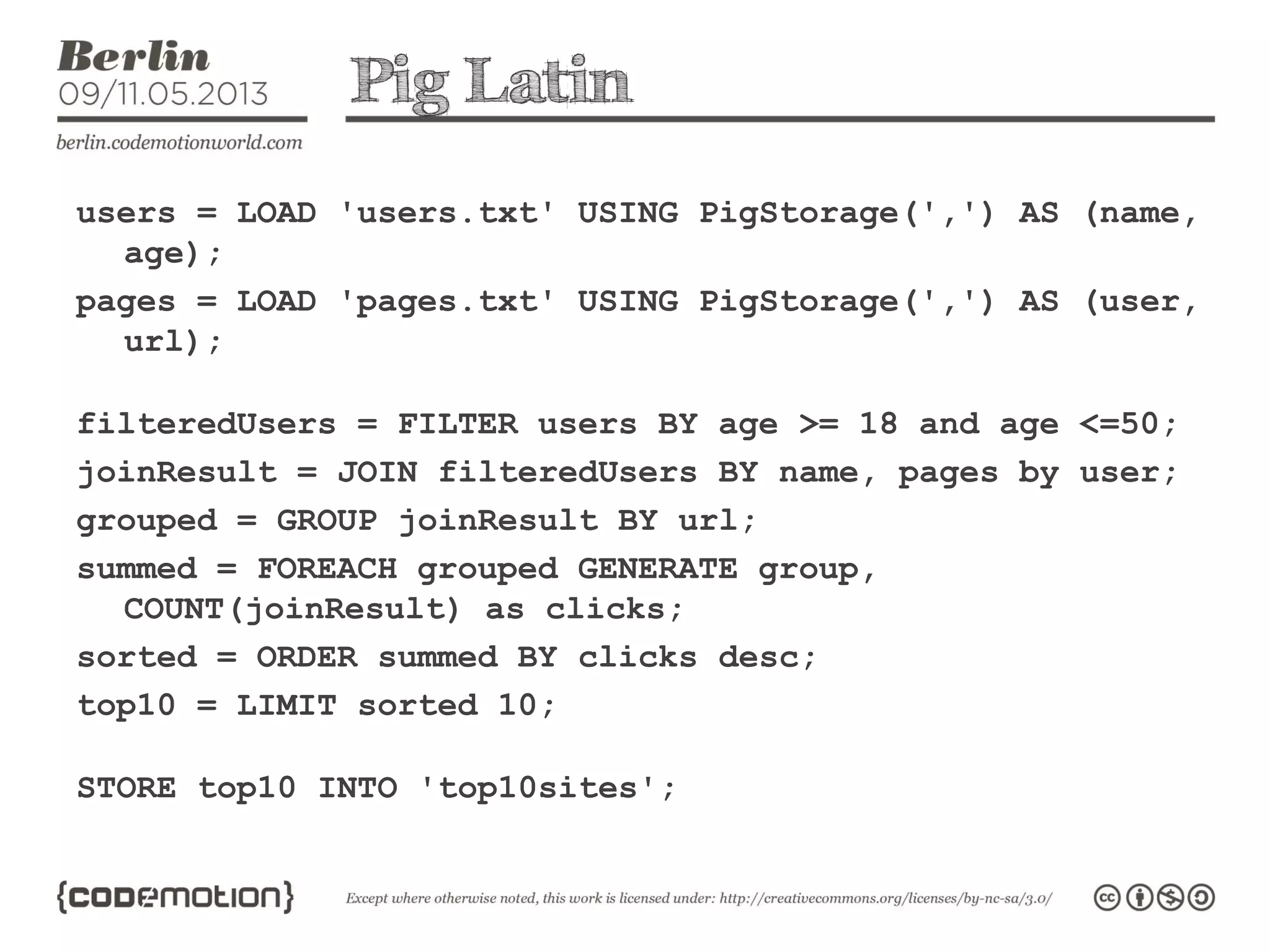 Pig Latin
users = LOAD 'users.txt' USING PigStorage(',') AS (name,
age);
pages = LOAD 'pages.txt' USING PigStorage(',') AS (user,
url);
filteredUsers = FILTER users BY age >= 18 and age <=50;
joinResult = JOIN filteredUsers BY name, pages by user;
grouped = GROUP joinResult BY url;
summed = FOREACH grouped GENERATE group,
COUNT(joinResult) as clicks;
sorted = ORDER summed BY clicks desc;
top10 = LIMIT sorted 10;
STORE top10 INTO 'top10sites';
 
