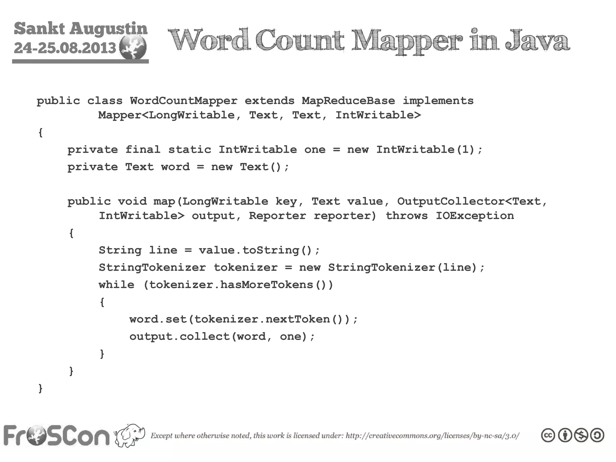 Sankt Augustin
24-25.08.2013 Word Count Mapper in Java
public class WordCountMapper extends MapReduceBase implements
Mapper<LongWritable, Text, Text, IntWritable>
{
private final static IntWritable one = new IntWritable(1);
private Text word = new Text();
public void map(LongWritable key, Text value, OutputCollector<Text,
IntWritable> output, Reporter reporter) throws IOException
{
String line = value.toString();
StringTokenizer tokenizer = new StringTokenizer(line);
while (tokenizer.hasMoreTokens())
{
word.set(tokenizer.nextToken());
output.collect(word, one);
}
}
}
 