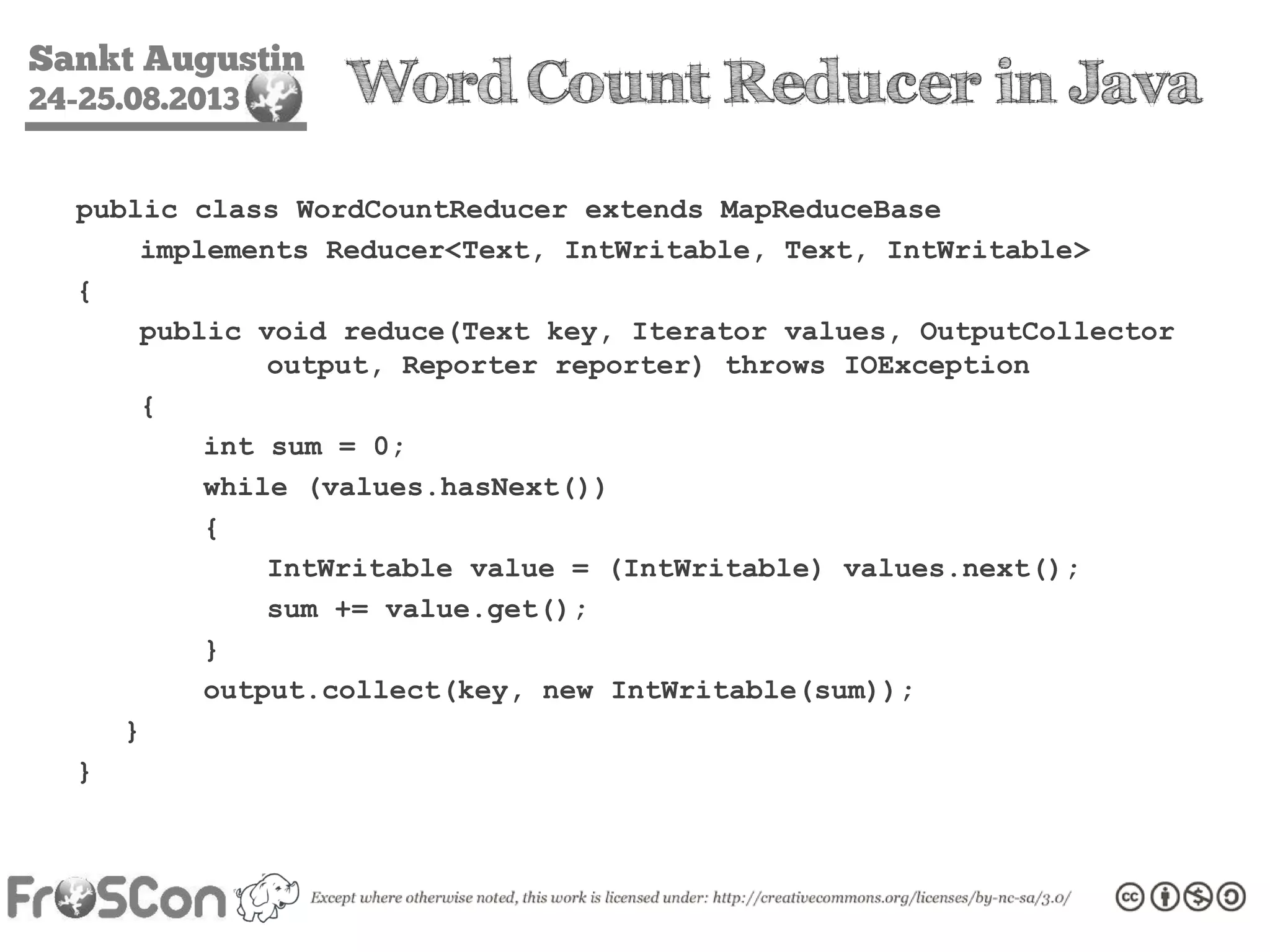 Sankt Augustin
24-25.08.2013 Word Count Reducer in Java
public class WordCountReducer extends MapReduceBase
implements Reducer<Text, IntWritable, Text, IntWritable>
{
public void reduce(Text key, Iterator values, OutputCollector
output, Reporter reporter) throws IOException
{
int sum = 0;
while (values.hasNext())
{
IntWritable value = (IntWritable) values.next();
sum += value.get();
}
output.collect(key, new IntWritable(sum));
}
}
 