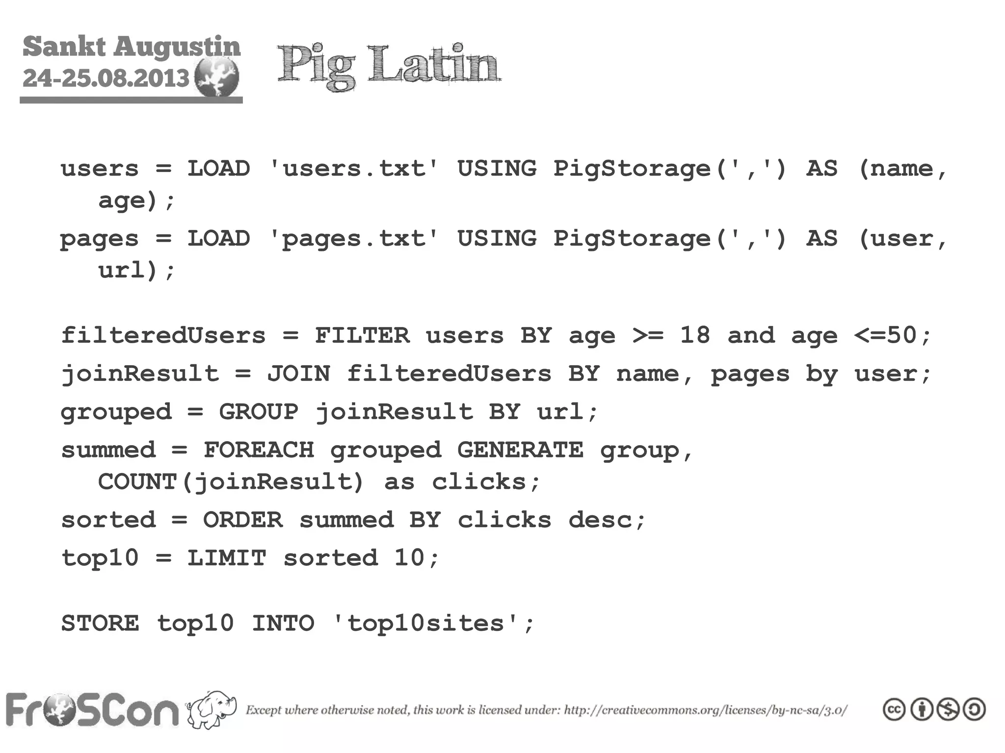 Sankt Augustin
24-25.08.2013 Pig Latin
users = LOAD 'users.txt' USING PigStorage(',') AS (name,
age);
pages = LOAD 'pages.txt' USING PigStorage(',') AS (user,
url);
filteredUsers = FILTER users BY age >= 18 and age <=50;
joinResult = JOIN filteredUsers BY name, pages by user;
grouped = GROUP joinResult BY url;
summed = FOREACH grouped GENERATE group,
COUNT(joinResult) as clicks;
sorted = ORDER summed BY clicks desc;
top10 = LIMIT sorted 10;
STORE top10 INTO 'top10sites';
 