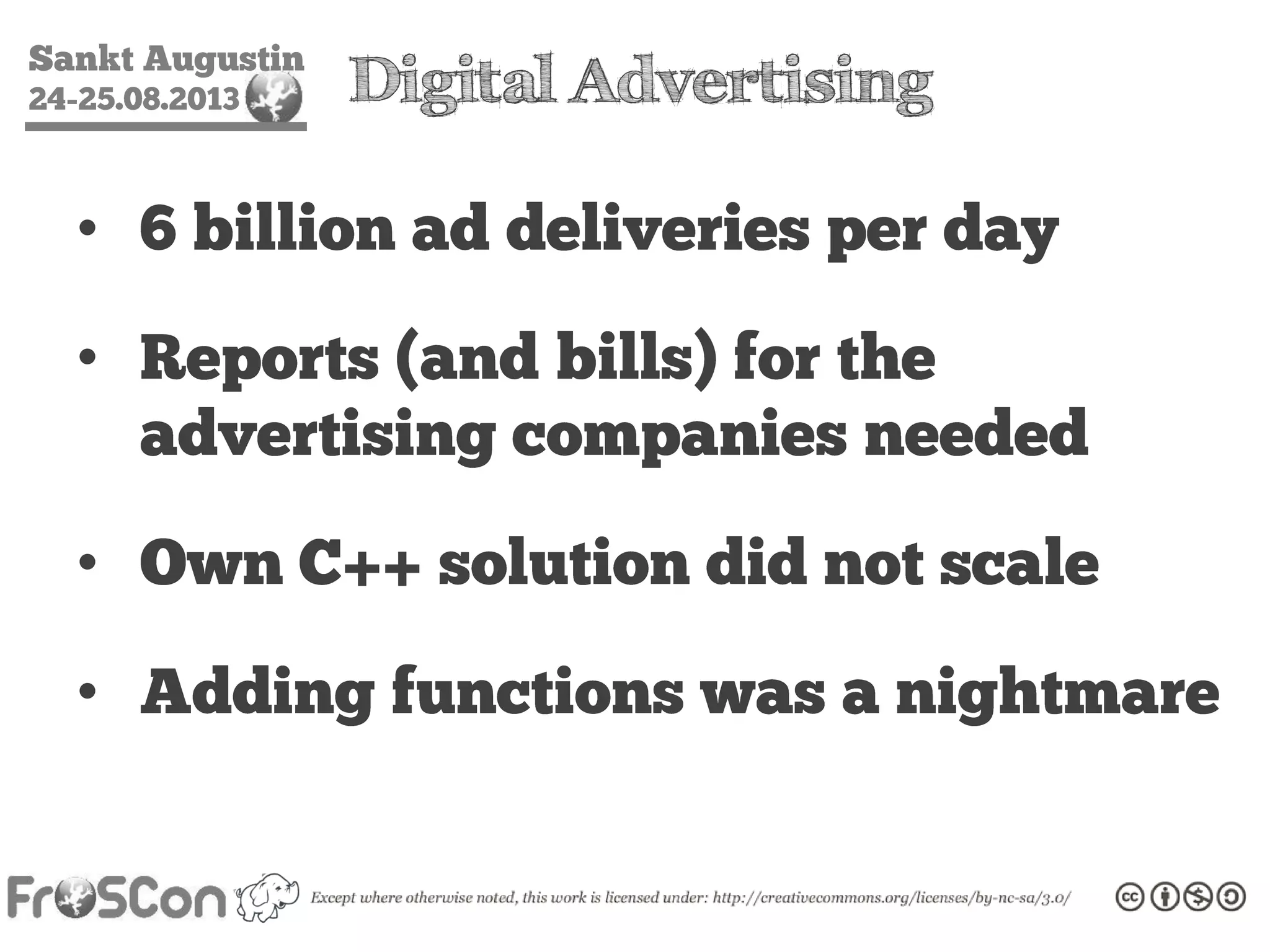 Sankt Augustin
24-25.08.2013 Digital Advertising
• 6 billion ad deliveries per day
• Reports (and bills) for the
advertising companies needed
• Own C++ solution did not scale
• Adding functions was a nightmare
 