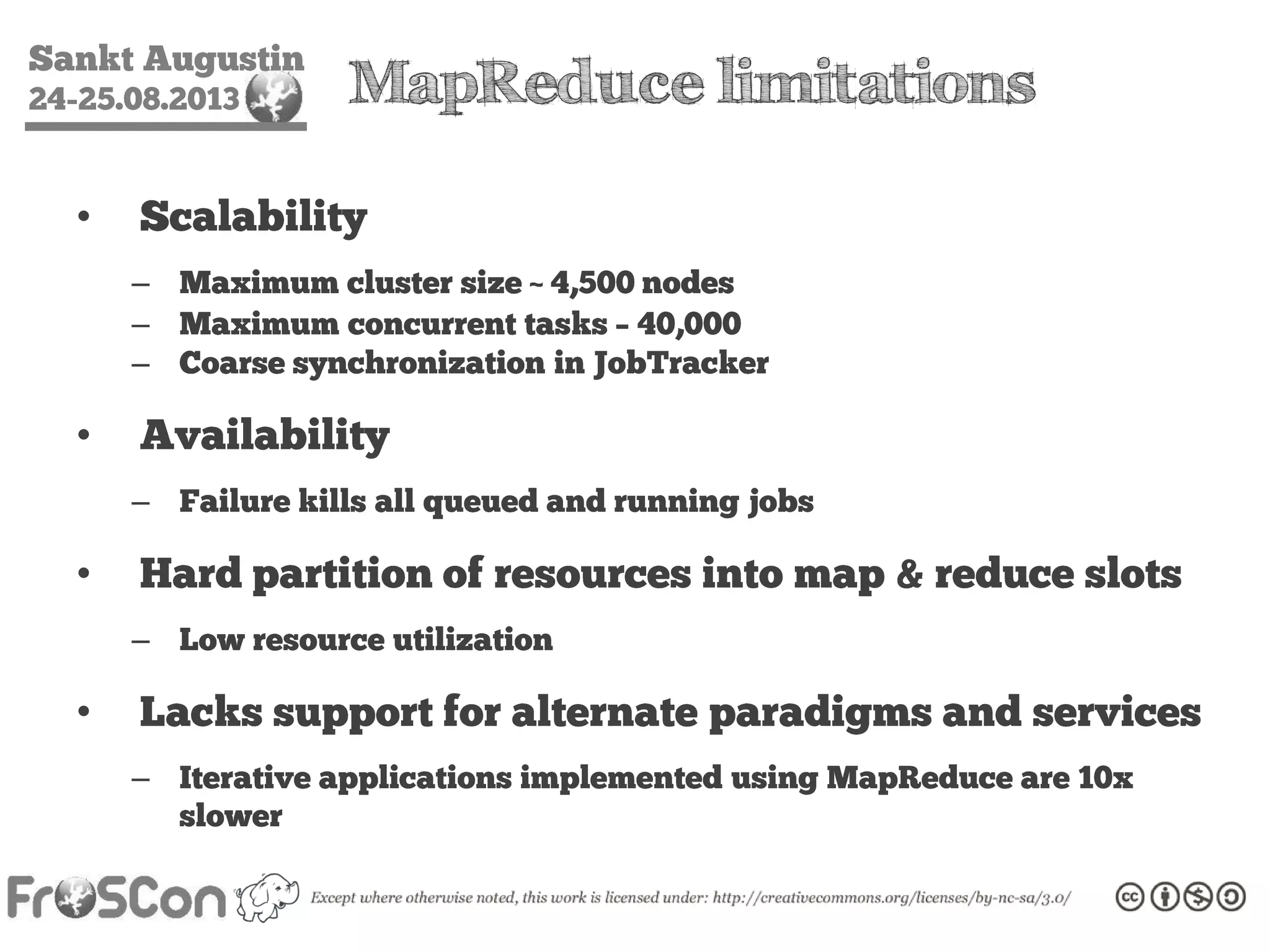 Sankt Augustin
24-25.08.2013 MapReduce limitations
• Scalability
– Maximum cluster size ~ 4,500 nodes
– Maximum concurrent tasks – 40,000
– Coarse synchronization in JobTracker
• Availability
– Failure kills all queued and running jobs
• Hard partition of resources into map & reduce slots
– Low resource utilization
• Lacks support for alternate paradigms and services
– Iterative applications implemented using MapReduce are 10x
slower
 