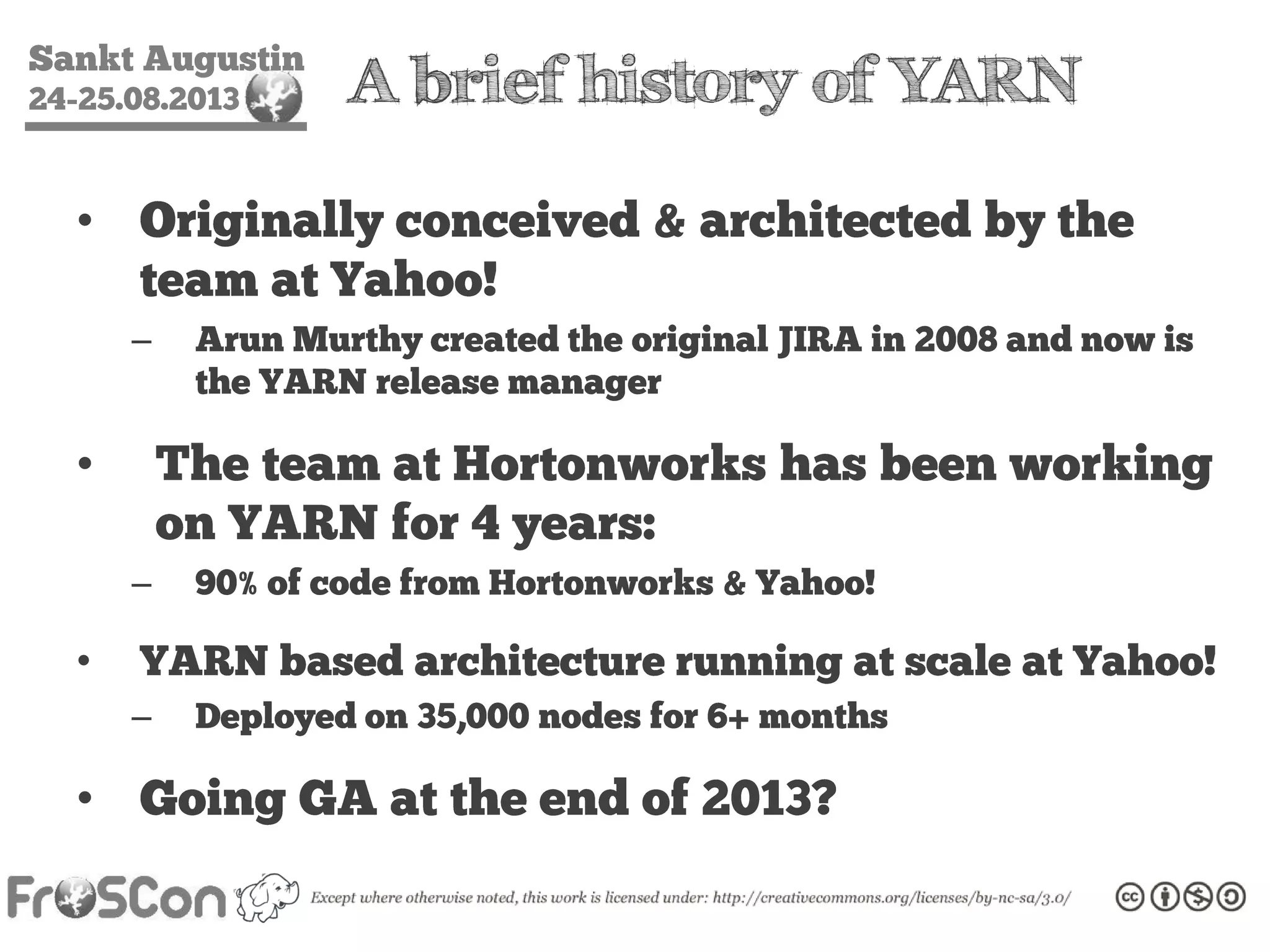 Sankt Augustin
24-25.08.2013 A brief history of YARN
• Originally conceived & architected by the
team at Yahoo!
– Arun Murthy created the original JIRA in 2008 and now is
the YARN release manager
• The team at Hortonworks has been working
on YARN for 4 years:
– 90% of code from Hortonworks & Yahoo!
• YARN based architecture running at scale at Yahoo!
– Deployed on 35,000 nodes for 6+ months
• Going GA at the end of 2013?
 