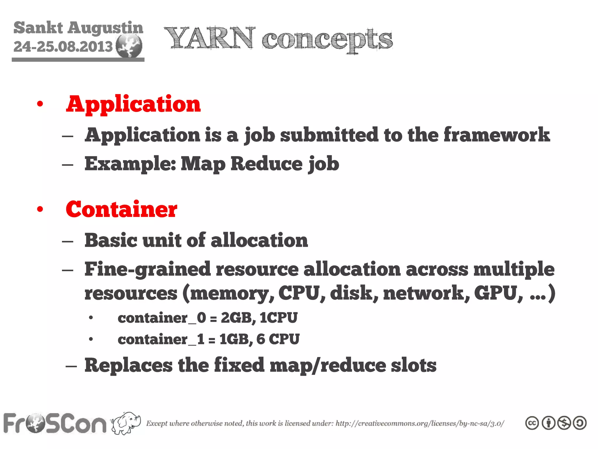 Sankt Augustin
24-25.08.2013 YARN concepts
• Application
– Application is a job submitted to the framework
– Example: Map Reduce job
• Container
– Basic unit of allocation
– Fine-grained resource allocation across multiple
resources (memory, CPU, disk, network, GPU, …)
• container_0 = 2GB, 1CPU
• container_1 = 1GB, 6 CPU
– Replaces the fixed map/reduce slots
 