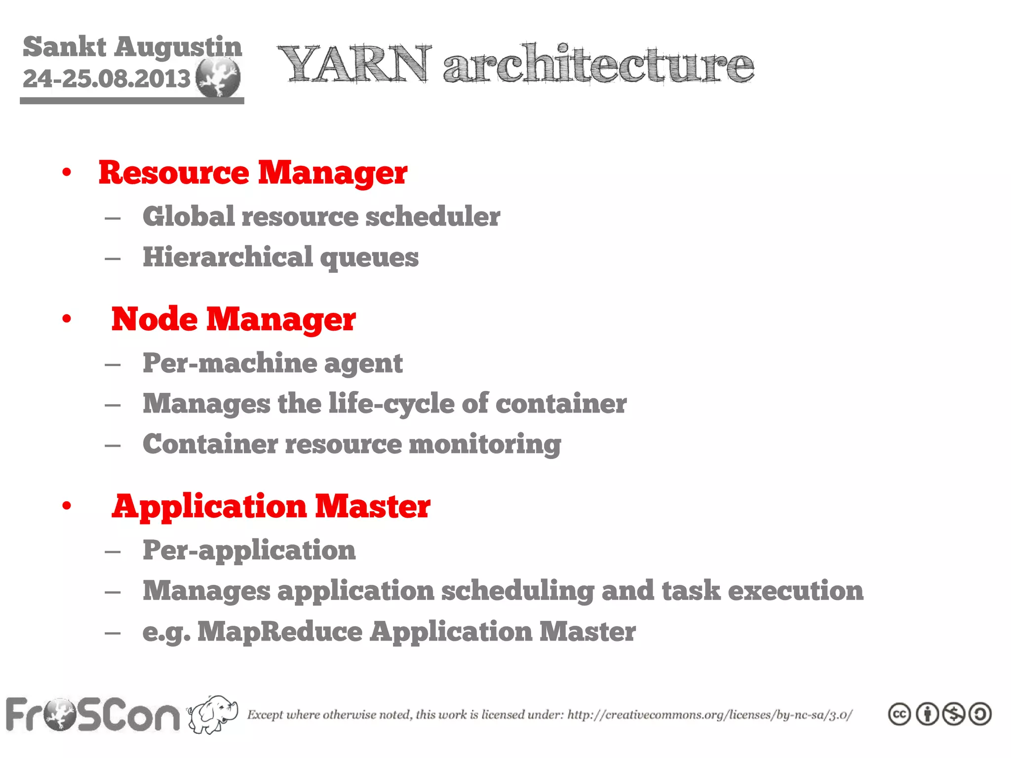 Sankt Augustin
24-25.08.2013 YARN architecture
• Resource Manager
– Global resource scheduler
– Hierarchical queues
• Node Manager
– Per-machine agent
– Manages the life-cycle of container
– Container resource monitoring
• Application Master
– Per-application
– Manages application scheduling and task execution
– e.g. MapReduce Application Master
 