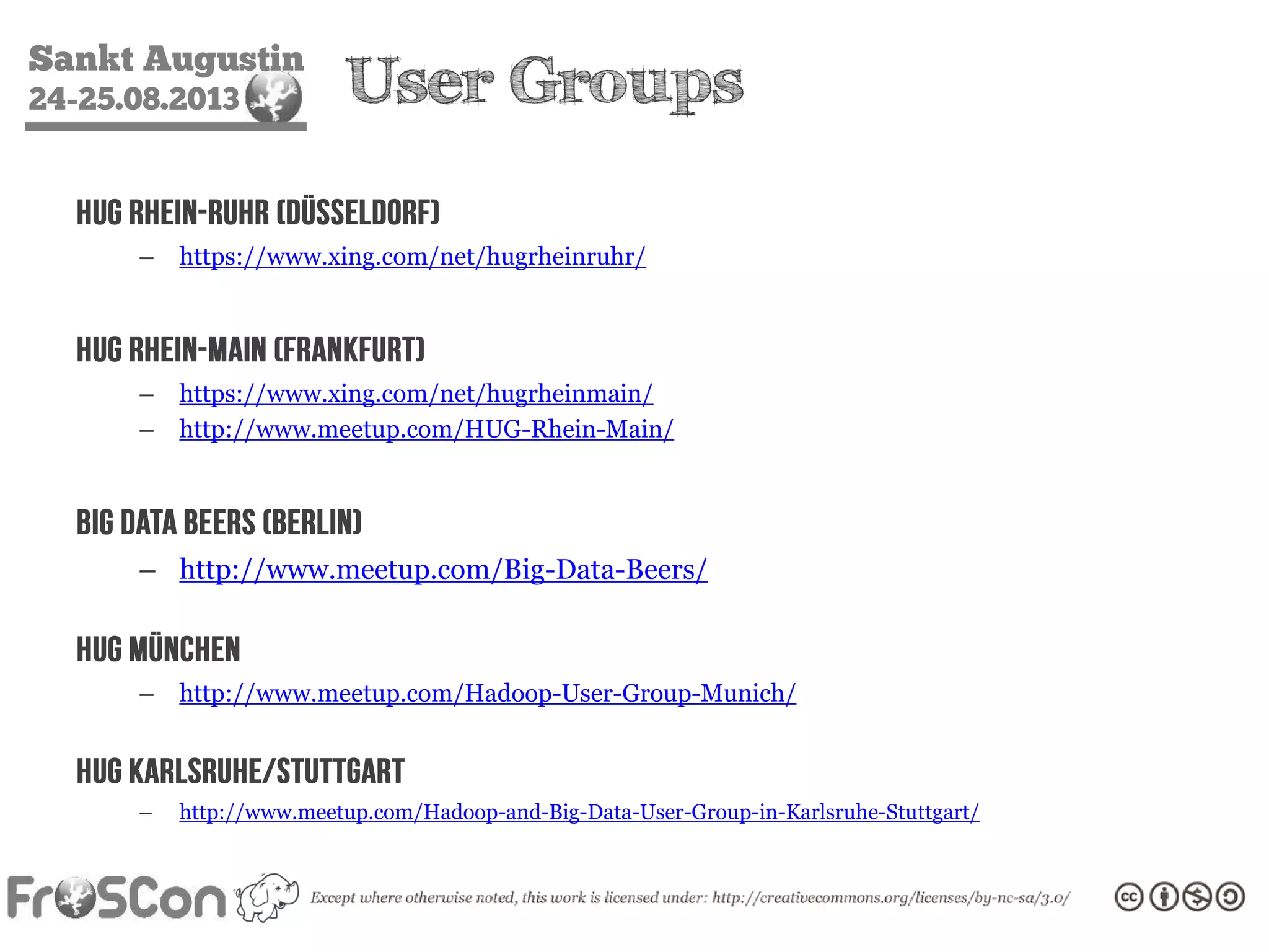 Sankt Augustin
24-25.08.2013 User Groups
HUG Rhein-Ruhr (Düsseldorf)
– https://www.xing.com/net/hugrheinruhr/
HUG Rhein-Main (Frankfurt)
– https://www.xing.com/net/hugrheinmain/
– http://www.meetup.com/HUG-Rhein-Main/
Big Data Beers (Berlin)
– http://www.meetup.com/Big-Data-Beers/
HUG München
– http://www.meetup.com/Hadoop-User-Group-Munich/
HUG Karlsruhe/Stuttgart
– http://www.meetup.com/Hadoop-and-Big-Data-User-Group-in-Karlsruhe-Stuttgart/
 