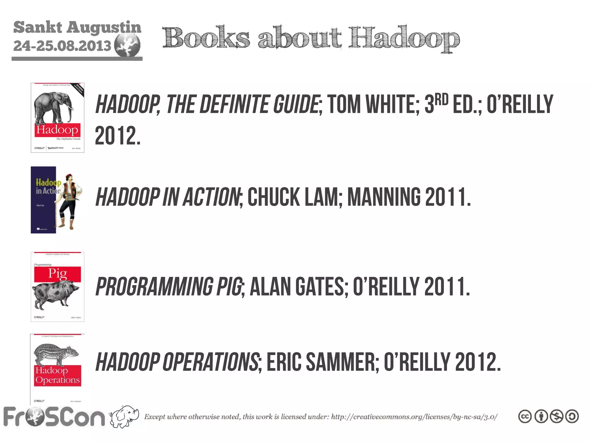 Sankt Augustin
24-25.08.2013 Books about Hadoop
Hadoop, The Definite Guide; Tom White;
3rd ed.; O’Reilly; 2012.
Hadoop in Action; Chuck Lam;
Manning; 2011.
Programming Pig; Alan Gates;
O’Reilly; 2011.
Hadoop Operations; Eric Sammer;
O’Reilly; 2012.
 