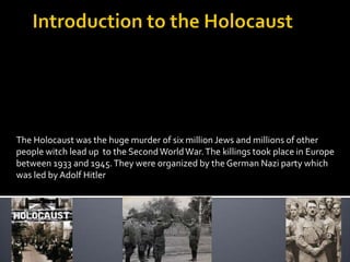Introduction to the Holocaust The Holocaust was the huge murder of six million Jews and millions of other people witch lead up  to the Second World War. The killings took place in Europe between 1933 and 1945. They were organized by the German Nazi party which was led by Adolf Hitler 