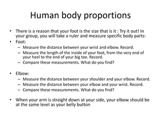 Human body proportionsThere is a reason that your foot is the size that is it : Try it out! In your group, you will take a ruler and measure specific body parts:Foot: Measure the distance between your wrist and elbow. Record.Measure the length of the inside of your foot, from the very end of your heel to the end of your big toe. Record.Compare these measurements. What do you find?Elbow: Measure the distance between your shoulder and your elbow. Record.Measure the distance between your elbow and your wrist. Record.Compare these measurements. What do you find?When your arm is straight down at your side, your elbow should be at the same level as your belly button