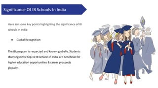 Significance Of IB Schools In India
Here are some key points highlighting the significance of IB
schools in India:
● Global Recognition:
The IB program is respected and known globally. Students
studying in the top 10 IB schools in India are beneficial for
higher education opportunities & career prospects
globally.
 