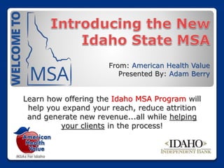 From: American Health Value
Presented By: Adam Berry
Learn how offering the Idaho MSA Program will
help you expand your reach, reduce attrition
and generate new revenue...all while helping
your clients in the process!
 