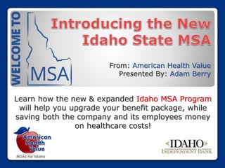 From: American Health Value
Presented By: Adam Berry
Learn how the new & expanded Idaho MSA Program
will help you upgrade your benefit package, while
saving both the company and its employees money
on healthcare costs!
 