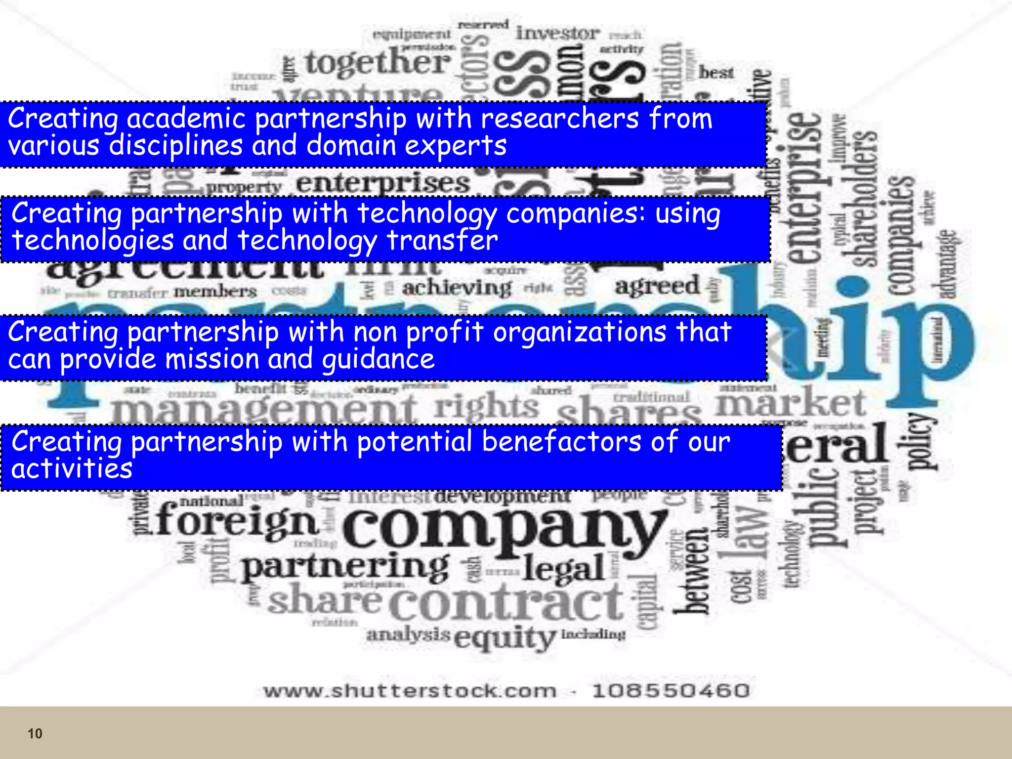 10
Creating academic partnership with researchers from
various disciplines and domain experts
Creating partnership with technology companies: using
technologies and technology transfer
Creating partnership with non profit organizations that
can provide mission and guidance
Creating partnership with potential benefactors of our
activities
 