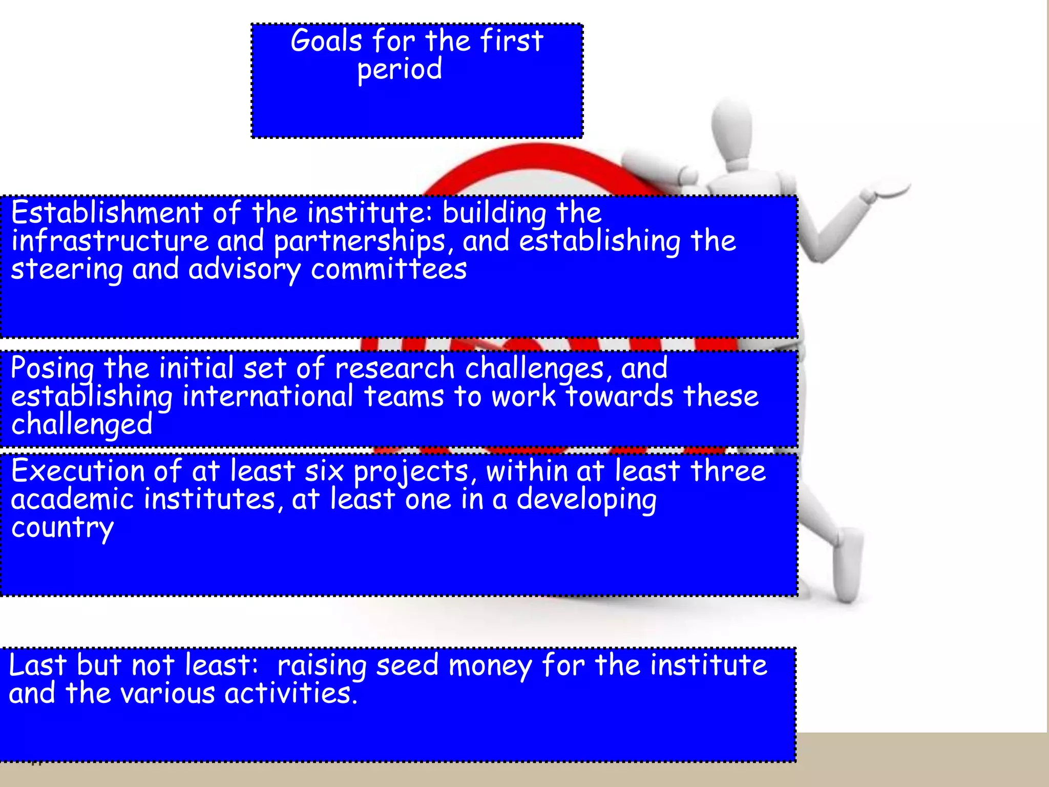 11
Goals for the first
period
Establishment of the institute: building the
infrastructure and partnerships, and establishing the
steering and advisory committees
Posing the initial set of research challenges, and
establishing international teams to work towards these
challenged
Execution of at least six projects, within at least three
academic institutes, at least one in a developing
country
Last but not least: raising seed money for the institute
and the various activities.
 